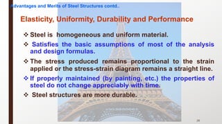 v Steel is homogeneous and uniform material.
v Satisfies the basic assumptions of most of the analysis
and design formulas.
v The stress produced remains proportional to the strain
applied or the stress-strain diagram remains a straight line.
v If properly maintained (by painting, etc.) the properties of
steel do not change appreciably with time.
v Steel structures are more durable.
26
Elasticity, Uniformity, Durability and Performance
Advantages and Merits of Steel Structures contd..
 
