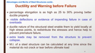 Ø percentage elongation is as high as 25 to 30% proving better
ductile property
Ø visible deflections or evidence of impending failure in case of
overloads
Ø ductile nature of the structural steel enable them to yield locally at
high stress points, to redistribute the stresses and hence help to
prevent premature failure.
Ø extra loads may be removed from the structure to prevent
collapse.
Ø M.I. of a steel structure can be calculated at any time since the
material do not crack or tear before ultimate load
27
Ductility and Warning before Failure
Advantages and Merits of Steel Structures contd..
 