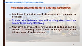 o Additions to existing steel structures are very easy to
be made.
o Connections between new and existing structures can
be employed very effectively.
o New bays or even entire new wings of buildings can be
added to existing steel frame buildings, and steel
bridges may often be widened.
28
Modifications/Additions to Existing Structures
Advantages and Merits of Steel Structures contd..
 