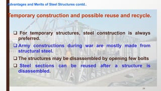 q For temporary structures, steel construction is always
preferred.
q Army constructions during war are mostly made from
structural steel.
q The structures may be disassembled by opening few bolts
q Steel sections can be reused after a structure is
disassembled.
29
Temporary construction and possible reuse and recycle.
Advantages and Merits of Steel Structures contd..
 