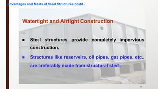 30
Watertight and Airtight Construction
n Steel structures provide completely impervious
construction.
n Structures like reservoirs, oil pipes, gas pipes, etc.,
are preferably made from structural steel.
Advantages and Merits of Steel Structures contd..
 