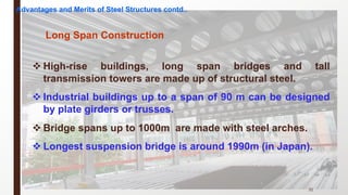 v High-rise buildings, long span bridges and tall
transmission towers are made up of structural steel.
v Industrial buildings up to a span of 90 m can be designed
by plate girders or trusses.
v Bridge spans up to 1000m are made with steel arches.
v Longest suspension bridge is around 1990m (in Japan).
31
Long Span Construction
Advantages and Merits of Steel Structures contd..
 