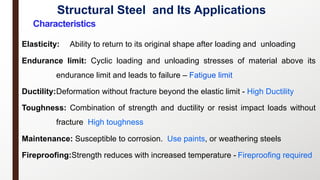 Structural Steel and Its Applications
4
Characteristics
Elasticity: Ability to return to its original shape after loading and unloading
Endurance limit: Cyclic loading and unloading stresses of material above its
endurance limit and leads to failure – Fatigue limit
Ductility:Deformation without fracture beyond the elastic limit - High Ductility
Toughness: Combination of strength and ductility or resist impact loads without
fracture High toughness
Maintenance: Susceptible to corrosion. Use paints, or weathering steels
Fireproofing:Strength reduces with increased temperature - Fireproofing required
 