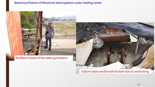46
Buckled X-brace of the steel gymnasium
Column base anchor bolt fracture due to overturning.
Behaviour/Failure of Structural steel systems under loading contd..
 