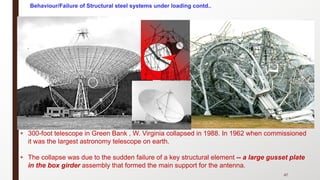 47
• 300-foot telescope in Green Bank , W. Virginia collapsed in 1988. In 1962 when commissioned
it was the largest astronomy telescope on earth.
• The collapse was due to the sudden failure of a key structural element -- a large gusset plate
in the box girder assembly that formed the main support for the antenna.
Behaviour/Failure of Structural steel systems under loading contd..
 