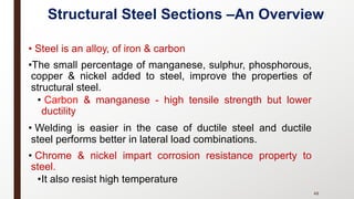 • Steel is an alloy, of iron & carbon
•The small percentage of manganese, sulphur, phosphorous,
copper & nickel added to steel, improve the properties of
structural steel.
• Carbon & manganese - high tensile strength but lower
ductility
• Welding is easier in the case of ductile steel and ductile
steel performs better in lateral load combinations.
• Chrome & nickel impart corrosion resistance property to
steel.
•It also resist high temperature
48
Structural Steel Sections –An Overview
 