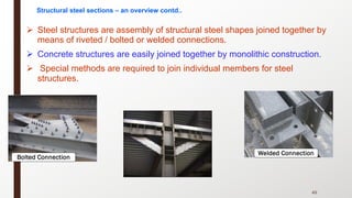 Ø Steel structures are assembly of structural steel shapes joined together by
means of riveted / bolted or welded connections.
Ø Concrete structures are easily joined together by monolithic construction.
Ø Special methods are required to join individual members for steel
structures.
49
Welded Connection
Bolted Connection
Structural steel sections – an overview contd..
 
