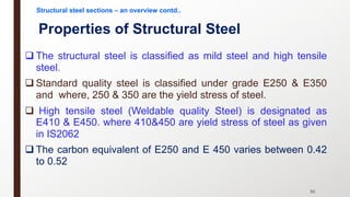 Properties of Structural Steel
q The structural steel is classified as mild steel and high tensile
steel.
q Standard quality steel is classified under grade E250 & E350
and where, 250 & 350 are the yield stress of steel.
q High tensile steel (Weldable quality Steel) is designated as
E410 & E450. where 410&450 are yield stress of steel as given
in IS2062
q The carbon equivalent of E250 and E 450 varies between 0.42
to 0.52
50
Structural steel sections – an overview contd..
 