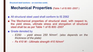 Mechanical Properties (Table 1 of IS 800 -2007 )
■ All structural steel used shall conform to IS 2062
■ The Mechanical properties of structural steel, with respect to,
the yield stress, ultimate stress and elongation of structural
steel shall be as per Table 1 of IS 800 -2007
■ Grade denoted by
– E250 - yield stress 250 N/mm2. (also depends on the
thickness of the plate)
– Fe 410 W - Ultimate strength 410 N/mm2
51
Structural steel sections – an overview contd..
 