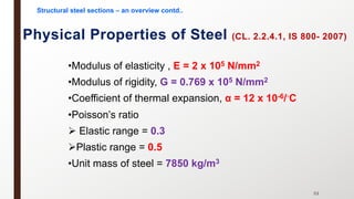 •Modulus of elasticity , E = 2 x 105 N/mm2
•Modulus of rigidity, G = 0.769 x 105 N/mm2
•Coefficient of thermal expansion, α = 12 x 10-6/◦C
•Poisson’s ratio
Ø Elastic range = 0.3
ØPlastic range = 0.5
•Unit mass of steel = 7850 kg/m3
Physical Properties of Steel (CL. 2.2.4.1, IS 800- 2007)
53
Structural steel sections – an overview contd..
 