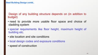 63
Design of any building structure depends on (in addition to
budget)
• need to provide more usable floor space and choice of
cladding system
• special requirements like floor height, maximum height of
building etc.
• site location and site conditions
• local design codes and exposure conditions
• speed of construction
Steel Building Design contd..
 