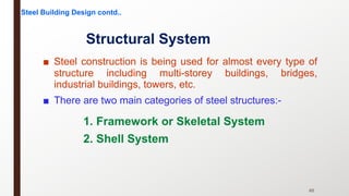 ■ Steel construction is being used for almost every type of
structure including multi-storey buildings, bridges,
industrial buildings, towers, etc.
■ There are two main categories of steel structures:-
65
Structural System
1. Framework or Skeletal System
2. Shell System
Steel Building Design contd..
 