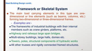 ■ The main load carrying elements in this type are one-
dimensional or line elements (such as beams, columns, etc.)
forming two-dimensional or three-dimensional frames.
– Examples are:-
66
Framework or Skeletal System
n The frameworks of industrial buildings with their internal
members such as crane girders, platforms, etc.
n Highway and railways large span bridges.
n Multi-storey buildings, large halls, domes etc.
n Towers, poles, structural components of hydraulic works
n All other trusses and rigidly connected framed structures.
Steel Building Design contd..
 