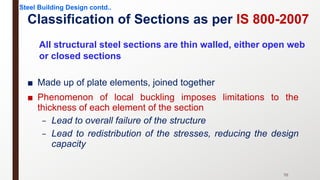 Classification of Sections as per IS 800-2007
Steel Building Design contd..
70
All structural steel sections are thin walled, either open web
or closed sections
■ Made up of plate elements, joined together
■ Phenomenon of local buckling imposes limitations to the
thickness of each element of the section
– Lead to overall failure of the structure
– Lead to redistribution of the stresses, reducing the design
capacity
 