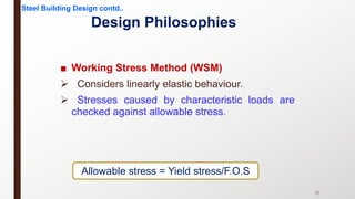 Design Philosophies
■ Working Stress Method (WSM)
Ø Considers linearly elastic behaviour.
Ø Stresses caused by characteristic loads are
checked against allowable stress.
Allowable stress = Yield stress/F.O.S
Steel Building Design contd..
77
 