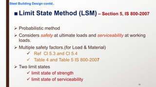 ■ Limit State Method (LSM) – Section 5, IS 800-2007
Ø Probabilistic method
Ø Considers safety at ultimate loads and serviceability at working
loads.
Ø Multiple safety factors.(for Load & Material)
ü Ref Cl 5.3 and Cl 5.4
ü Table 4 and Table 5 IS 800-2007
Ø Two limit states
ü limit state of strength
ü limit state of serviceability
Steel Building Design contd..
78
 