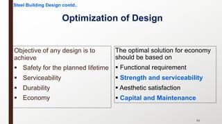 Optimization of Design
Objective of any design is to
achieve
§ Safety for the planned lifetime
§ Serviceability
§ Durability
§ Economy
83
The optimal solution for economy
should be based on
§ Functional requirement
§ Strength and serviceability
§ Aesthetic satisfaction
§ Capital and Maintenance
Steel Building Design contd..
 