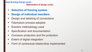 § Selection of framing system
§ Design of individual members
§ Design and detailing of connections
§ Fabrication process adopted
§ Erection methodology used
§ Specification and documentation
§ Corrosion protection and fire protection
§ Extent of digital integration
§ Form of contractual relationship implemented
84
Steel Building Design contd..
Optimization of design contd..
 
