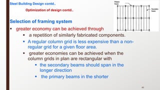 Selection of framing system
§ greater economy can be achieved through
§ a repetition of similarly fabricated components.
§ A regular column grid is less expensive than a non-
regular grid for a given floor area.
§ greater economies can be achieved when the
column grids in plan are rectangular with
§ the secondary beams should span in the
longer direction
§ the primary beams in the shorter
85
Steel Building Design contd..
Optimization of design contd..
 