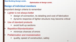 Design of individual members
Important design criteria to remember
§ Lighter is not always better
§ design of connection, its detailing and cost of fabrication
§ dynamic response of lighter structure may become critical
§ Use of standard products
§ avoid built up sections
§ Repetition/Standardization
§ minimize chances of errors
§ Prefabrication and modularization
§ quality, speed of construction, safety
86
Steel Building Design contd..
Optimization of design contd..
 