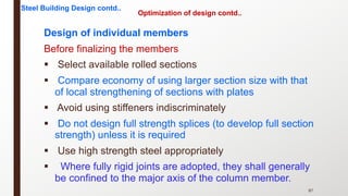 Optimization of design contd..
Design of individual members
Before finalizing the members
§ Select available rolled sections
§ Compare economy of using larger section size with that
of local strengthening of sections with plates
§ Avoid using stiffeners indiscriminately
§ Do not design full strength splices (to develop full section
strength) unless it is required
§ Use high strength steel appropriately
§ Where fully rigid joints are adopted, they shall generally
be confined to the major axis of the column member.
87
Steel Building Design contd..
 