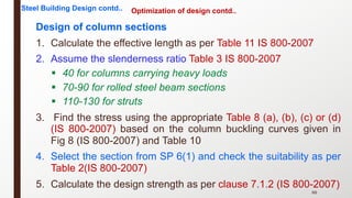 Optimization of design contd..
Design of column sections
1. Calculate the effective length as per Table 11 IS 800-2007
2. Assume the slenderness ratio Table 3 IS 800-2007
§ 40 for columns carrying heavy loads
§ 70-90 for rolled steel beam sections
§ 110-130 for struts
3. Find the stress using the appropriate Table 8 (a), (b), (c) or (d)
(IS 800-2007) based on the column buckling curves given in
Fig 8 (IS 800-2007) and Table 10
4. Select the section from SP 6(1) and check the suitability as per
Table 2(IS 800-2007)
5. Calculate the design strength as per clause 7.1.2 (IS 800-2007)
88
Steel Building Design contd..
 