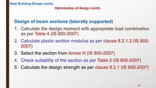 Optimization of design contd..
Design of beam sections (laterally supported)
1. Calculate the design moment with appropriate load combination
as per Table 4 (IS 800-2007)
2. Calculate plastic section modulus as per clause 8.2.1.2 (IS 800-
2007)
3. Select the section from Annex H (IS 800-2007)
4. Check suitability of the section as per Table 2 (IS 800-2007)
5. Calculate the design strength as per clause 8.2.1 (IS 800-2007)
89
Steel Building Design contd..
 