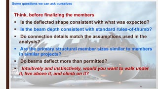 Think, before finalizing the members
§ Is the deflected shape consistent with what was expected?
§ Is the beam depth consistent with standard rules-of-thumb?
§ Do connection details match the assumptions used in the
analysis?
§ Are the primary structural member sizes similar to members
in similar projects?
§ Do beams deflect more than permitted?
§ Intuitively and instinctively, would you want to walk under
it, live above it, and climb on it?
90
Some questions we can ask ourselves
 
