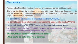 Former USA President Herbert Hoover, an engineer turned politician, said:
The great liability of the engineer …compared to men of other professions……is
that his works are out in the open where all can see them ….His acts …..step by
step …are in hard substances.
He cannot bury his mistakes in the grave like the DOCTORS.
He cannot argue them into thin air…..or blame the judge…..like the LAWYERS.
He cannot, like the ARCHITECT, cover his figures with trees and vines.
He cannot, like the POLITICIANS, screen his shortcomings by blaming his
opponents….and hope that people will forget.
The ENGINEER simply cannot deny his actions.
If his works do not work.., he is damned.
91
To conclude..
 