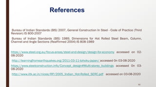 References
• Bureau of Indian Standards (BIS) 2007, General Construction In Steel - Code of Practice (Third
Revision) IS 800-2007
• Bureau of Indian Standards (BIS) 1989, Dimensions for Hot Rolled Steel Beam, Column,
Channel and Angle Sections (Reaffirmed 2004) IS 808-1989
• https://www.steel.org.au/focus-areas/steel-and-design/design-for-economy accessed on 02-
08-2020
• http://learningfromearthquakes.org/2011-03-11-tohoku-japan/ accessed 0n 03-08-2020
• https://www.steelconstruction.info/Concept_design#Multi-storey_buildings accessed 0n 03-
08-2020
• http://www.iitk.ac.in/nicee/RP/2005_Indian_Hot-Rolled_SERC.pdf accessed on 03-08-2020
92
 