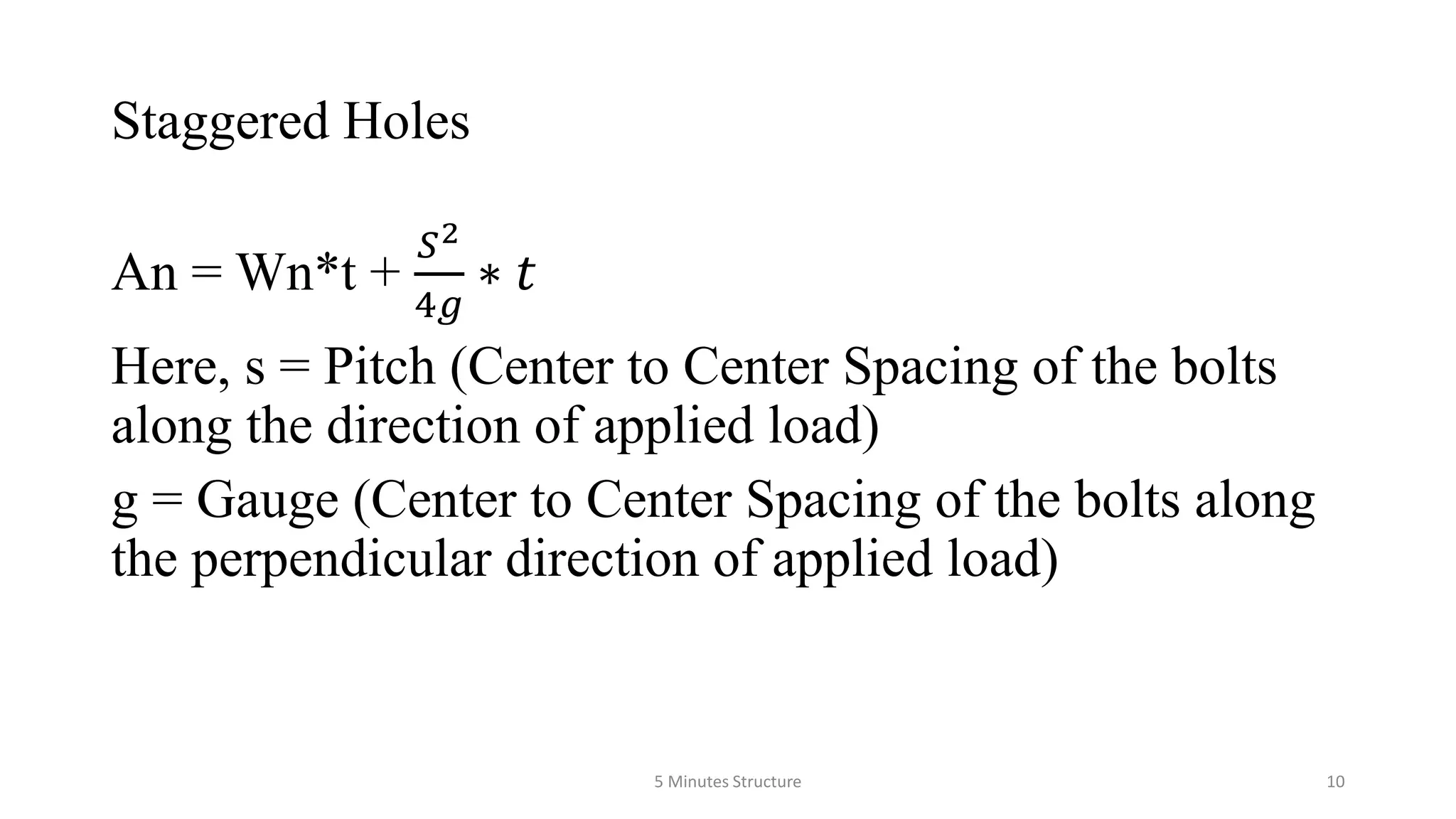 Staggered Holes
An = Wn*t +
𝑆2
4𝑔
∗ 𝑡
Here, s = Pitch (Center to Center Spacing of the bolts
along the direction of applied load)
g = Gauge (Center to Center Spacing of the bolts along
the perpendicular direction of applied load)
5 Minutes Structure 10
 