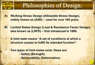 Working Stress Design (Allowable Stress Design),
widely known as (ASD) – used for over 100 years.
Limited States Design (Load & Resistance Factor Design),
also known as (LRFD) – first introduced in 1986.
A limit state means “A set of conditions at which a
structure ceases to fulfill its intended function”.
Two types of limit states exist, these are:
- Safety (Strength).
- Serviceability (Deformation).
A)
B)
-
-
14
 