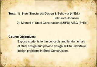 Text:
Text: 1) Steel Structures, Design & Behavior (4th
Ed.)
Salman & Johnson.
2) Manual of Steel Construction (LRFD) AISC (3rd
Ed.)
Course Objectives:
Course Objectives:
Expose students to the concepts and fundamentals
of steel design and provide design skill to undertake
design problems in Steel Construction.
 