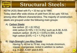 ASTM (A33) Steel with Fy = 33 ksi up to 1960.
Today steel offer wide choice of yield from 25 ksi upto 100 ksi,
among other different characteristics. The majority of construction
steels are grouped under the following main groups:
A) Carbon Steels
Carbon Steels:
low carbon [C < (0.15%)]
mild carbon [0.15% < C< 0.3%] such as A-36, A-53.
medium carbon [0.3% C < 0.6%] A-500, A-529.
high carbon [0.6% < C < 1.7%] A-570
B) High-Strength Low-Alloy Steels
High-Strength Low-Alloy Steels:
Having Fy 40 ksi to 70 ksi, may include chromium,
copper, manganese, nickel in addition to carbon.
e.g. A-242, A-441 and A-572. 18
 