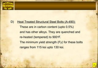 D) Heat Treated Structural Steel Bolts (A-490):
These are in carbon content (upto 0.5%)
and has other alloys. They are quenched and
re-heated (tempered) to 900o
F.
The minimum yield strength (Fy) for these bolts
ranges from 115 ksi upto 130 ksi.
21
 