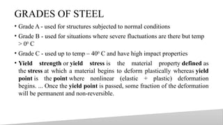 GRADES OF STEEL
• Grade A - used for structures subjected to normal conditions
• Grade B - used for situations where severe fluctuations are there but temp
> 00
C
• Grade C - used up to temp – 400
C and have high impact properties
• Yield strength or yield stress is the material property defined as
the stress at which a material begins to deform plastically whereas yield
point is the point where nonlinear (elastic + plastic) deformation
begins. ... Once the yield point is passed, some fraction of the deformation
will be permanent and non-reversible.
17
 