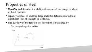 Properties of steel
• Ductility is defined as the ability of a material to change its shape
without fracture.
• capacity of steel to undergo large inelastic deformation without
significant loss of strength or stiffness .
• The ductility of the tension test specimen is measured by
Percentage elongation =x100
18
 