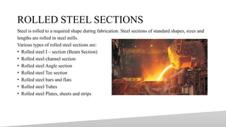 ROLLED STEEL SECTIONS
Steel is rolled to a required shape during fabrication. Steel sections of standard shapes, sizes and
lengths are rolled in steel mills.
Various types of rolled steel sections are:
• Rolled steel I – section (Beam Section)
• Rolled steel channel section
• Rolled steel Angle section
• Rolled steel Tee section
• Rolled steel bars and flats
• Rolled steel Tubes
• Rolled steel Plates, sheets and strips
21
 