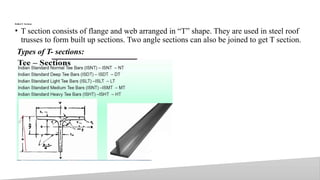 Rolled T- Sections
• T section consists of flange and web arranged in “T” shape. They are used in steel roof
trusses to form built up sections. Two angle sections can also be joined to get T section.
Types of T- sections:
24
 