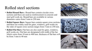 Rolled steel sections
• Rolled Round Bars : Round bars contain circular cross
sections and these are used as reinforcement in concrete and
steel grill work etc. Round bars are available in various
diameters varies from 5 mm to 250 mm.
• Rolled Square Bars: Square bars contain square cross sections
and these are widely used for gates, windows, grill works etc.
the sides of square cross section ranges from 5 mm to 250 mm.
• Rolled Flat Bars: Flat bars are also used for gates, windows,
grill works etc. Flat bars are designated with width of the bar
which varies from 10 mm to 400 mm. thickness of flat bars will
be from 3 mm to 40 mm
25
 