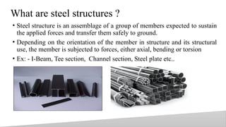 What are steel structures ?
• Steel structure is an assemblage of a group of members expected to sustain
the applied forces and transfer them safely to ground.
• Depending on the orientation of the member in structure and its structural
use, the member is subjected to forces, either axial, bending or torsion
• Ex: - I-Beam, Tee section, Channel section, Steel plate etc..
3
 