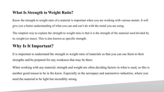 What Is Strength to Weight Ratio?
Know the strength to weight ratio of a material is important when you are working with various metals. It will
give you a better understanding of what you can and can’t do with the metal you are using.
The simplest way to explain the strength to weight ratio is that it is the strength of the material used divided by
its weight (or mass). This is also known as specific strength.
Why Is It Important?
It is important to understand the strength to weight ratio of materials so that you can use them to their
strengths and be prepared for any weakness that may be there.
When working with any material, strength and weight are often deciding factors in what is used, so this is
another good reason to be in the know. Especially in the aerospace and automotive industries, where you
need the material to be light but incredibly strong.
9
 