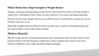 Which Metals Have High Strength to Weight Ratios?
Titanium, aluminum and magnesium are top choices when looking for metals with high strength to
weight ratio. Unfortunately, both of these are quite expensive to use and so are budget dependent.
Steel also has the same strength, and more cost-effective but it is much heavier so again you may be
limited to what you can do.
Often high strength metals are difficult to form correctly, and so require careful engineering to get
the required shapes, among other features needed.
Modern Material
With the weight and cost of materials being taken into consideration, there are many sheets of steel
being developed with high strength to weight ratios. Many companies also choose to go with a
selection of different steel to help with both strength and budget.
10
 