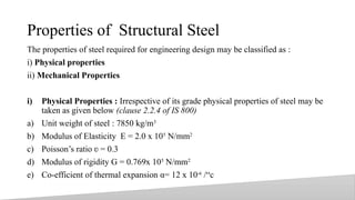 Properties of Structural Steel
The properties of steel required for engineering design may be classified as :
i) Physical properties
ii) Mechanical Properties
i) Physical Properties : Irrespective of its grade physical properties of steel may be
taken as given below (clause 2.2.4 of IS 800)
a) Unit weight of steel : 7850 kg/m3
b) Modulus of Elasticity E = 2.0 x 105
N/mm2
c) Poisson’s ratio = 0.3
ʋ
d) Modulus of rigidity G = 0.769x 105
N/mm2
e) Co-efficient of thermal expansion α= 12 x 10-6
/“c
12
 