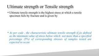 Ultimate strength or Tensile strength
• Ultimate tensile strength is the highest stress at which a tensile
specimen fails by fracture and is given by
• As per code , the characteristic ultimate tensile strength (fu)is defined
as the minimum value of stress below which not more than a specified
percentage (5%) of corresponding stresses of samples tested are
expected to occur.
14
 