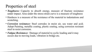 Properties of steel
• Toughness: Capacity to absorb energy, measure of fracture resistance
under impact. Area under the stress-strain curve is a measure of toughness
• Hardness is a measure of the resistance of the material to indentations and
scratching.
• Corrosion resistance: Steel corrodes in moist air, sea water and acid.
Adopt Painting, metallic coating, plastic coating, using corrosion resistant
steel to resist corrosion.
• Fatigue Resistance: Damage of material to cyclic loading and it may
occurs due to moving loads, vibration in bridge etc.
19
 