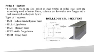 Rolled I – Sections
• I sections which are also called as steel beams or rolled steel joist are
extensively used as beams, lintels, columns etc. It consists two flanges and a
web connected as shown in figure.
Types of I- sections:
• ISJB – Indian standard junior beam
• ISLB –Light beam
• ISMB -Medium beam
• ISWB -Wide flange beam
• ISHB - Heavy beam
22
ROLLED STEEL I-SECTION
 