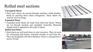 Rolled steel sections
Corrugated Sheets
• Plain steel sheets are passed through machines which produce
bends by pressing them called corrugations. These sheets are
used for roof coverings.
Expanded Metal
• Expanded metal sheets are made from mild steel sheets. Which
are cut through machine and expanded. Generally, Diamond
shaped mesh is appeared in this type of sheets.
Rolled Steel Plates
• Steel plates are well used items in steel structures. They are used
for connecting steel beams, tensional member in roof truss etc.
They are designated with their thickness which is varying from 5
mm to 50 mm.
26
 