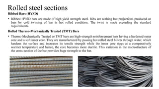 Rolled steel sections
Ribbed Bars (HYSD)
• Ribbed HYSD bars are made of high yield strength steel. Ribs are nothing but projections produced on
bars by cold twisting of bar in hot rolled condition. The twist is made according the standard
requirements.
Rolled Thermo-Mechanically Treated (TMT) Bars
• Thermo Mechanically Treated or TMT bars are high-strength reinforcement bars having a hardened outer
core and a soft inner core. They are manufactured by passing hot rolled steel billets through water, which
hardens the surface and increases its tensile strength while the inner core stays at a comparatively
warmer temperature and hence, the core becomes more ductile. This variation in the microstructure of
the cross-section of the bar provides huge strength to the bar.
27
 