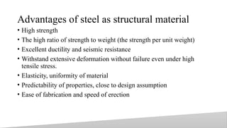 Advantages of steel as structural material
• High strength
• The high ratio of strength to weight (the strength per unit weight)
• Excellent ductility and seismic resistance
• Withstand extensive deformation without failure even under high
tensile stress.
• Elasticity, uniformity of material
• Predictability of properties, close to design assumption
• Ease of fabrication and speed of erection
7
 